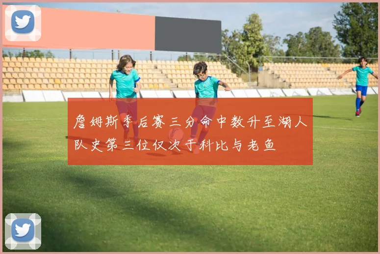 詹姆斯季后赛三分命中数升至湖人队史第三位仅次于科比与老鱼