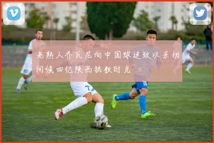 老熟人乔瓦尼向中国球迷致以亲切问候回忆陕西执教时光
