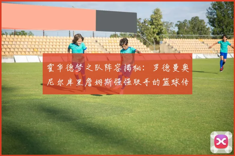 霍华德梦之队阵容揭秘：罗德曼奥尼尔库里詹姆斯强强联手的篮球传奇
