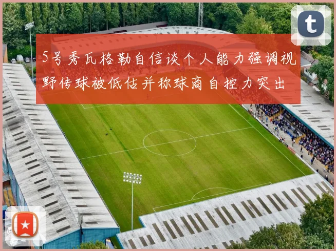 5号秀瓦格勒自信谈个人能力强调视野传球被低估并称球商自控力突出