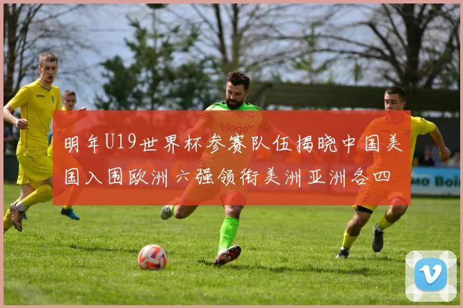 明年U19世界杯参赛队伍揭晓中国美国入围欧洲六强领衔美洲亚洲各四队争辉
