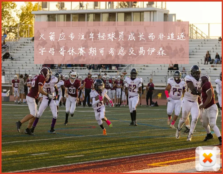 火箭应专注年轻球员成长而非追逐字母哥休赛期可考虑交易伊森