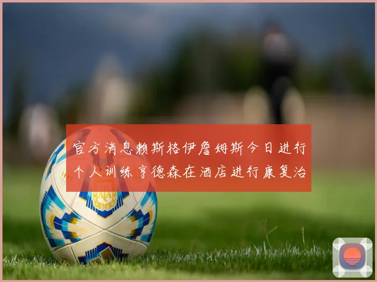 官方消息赖斯格伊詹姆斯今日进行个人训练亨德森在酒店进行康复治疗