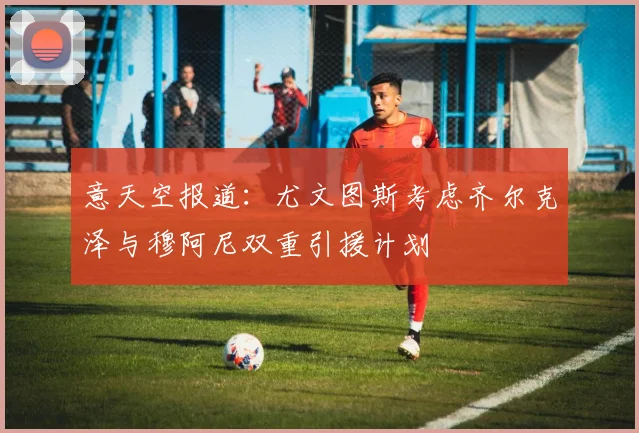 意天空报道：尤文图斯考虑齐尔克泽与穆阿尼双重引援计划