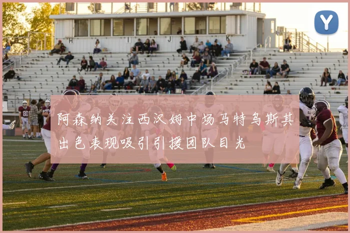 阿森纳关注西汉姆中场马特乌斯其出色表现吸引引援团队目光