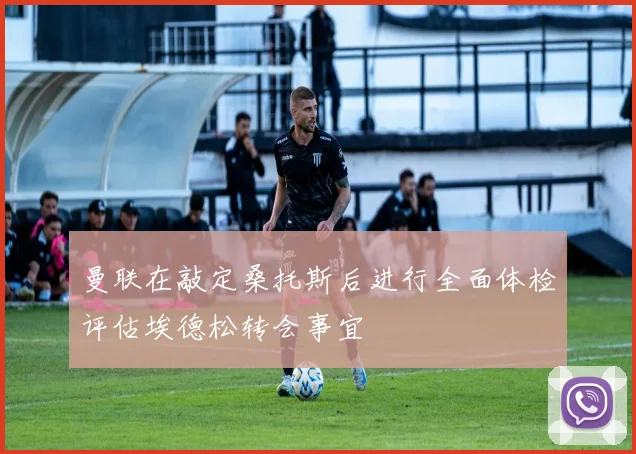曼联在敲定桑托斯后进行全面体检评估埃德松转会事宜