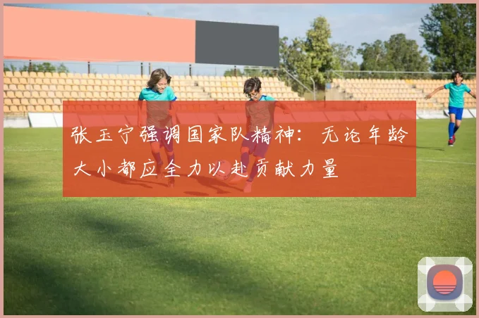 张玉宁强调国家队精神：无论年龄大小都应全力以赴贡献力量