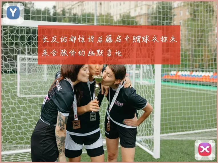 长友佑都惊讶后藤启介赠球衣称未来会涨价的幽默言论