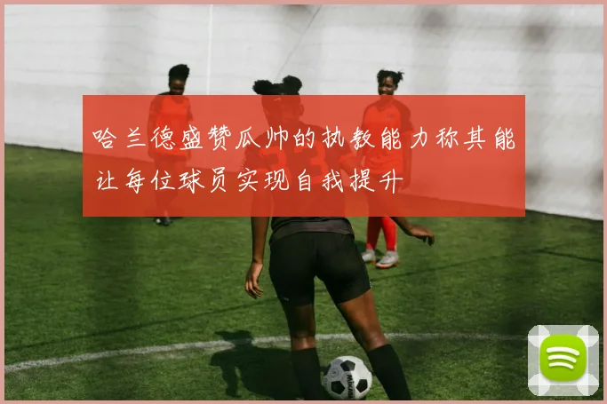 哈兰德盛赞瓜帅的执教能力称其能让每位球员实现自我提升