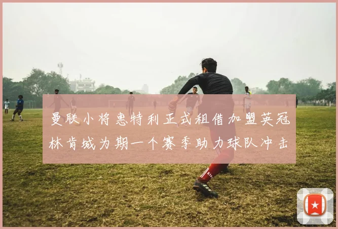 曼联小将惠特利正式租借加盟英冠林肯城为期一个赛季助力球队冲击升级