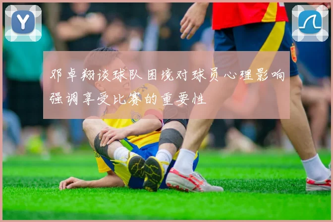 邓卓翔谈球队困境对球员心理影响强调享受比赛的重要性