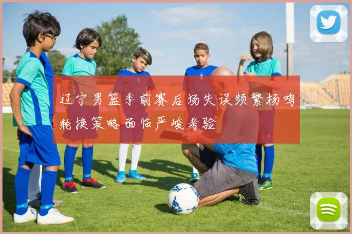 辽宁男篮季前赛后场失误频繁杨鸣轮换策略面临严峻考验