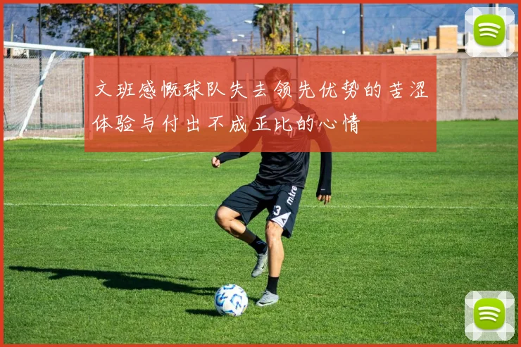 文班感慨球队失去领先优势的苦涩体验与付出不成正比的心情