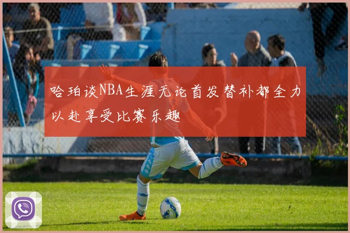 哈珀谈NBA生涯无论首发替补都全力以赴享受比赛乐趣