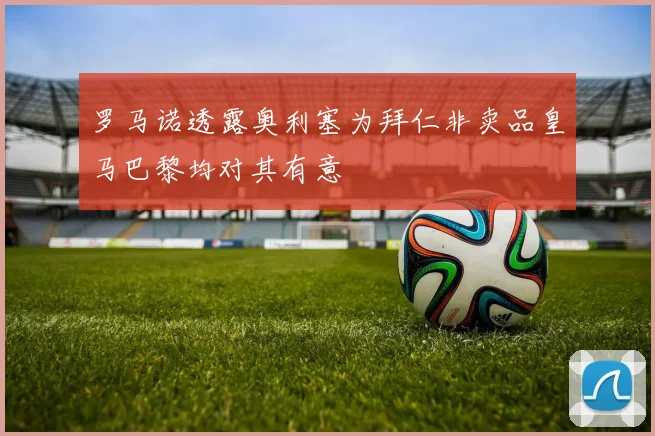 罗马诺透露奥利塞为拜仁非卖品皇马巴黎均对其有意