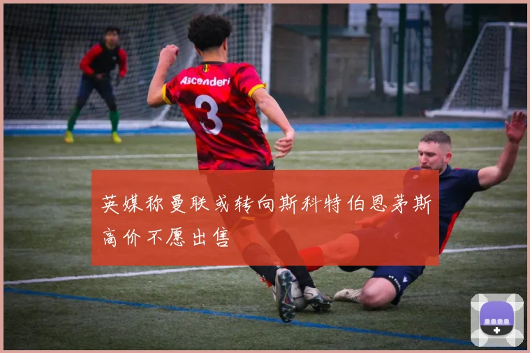 英媒称曼联或转向斯科特伯恩茅斯高价不愿出售