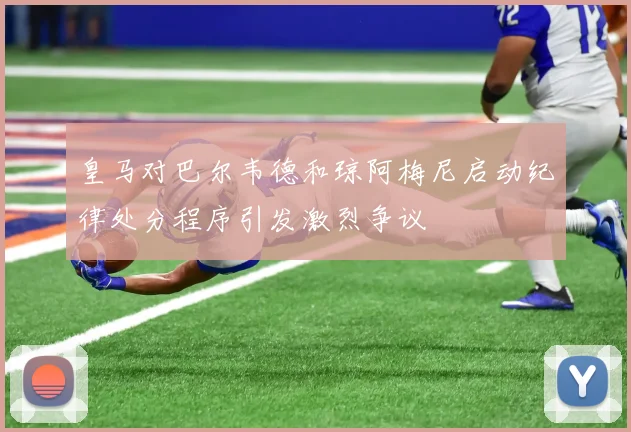 皇马对巴尔韦德和琼阿梅尼启动纪律处分程序引发激烈争议