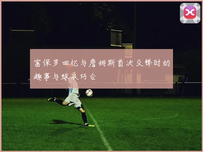 富保罗回忆与詹姆斯首次交锋时的趣事与球衣巧合
