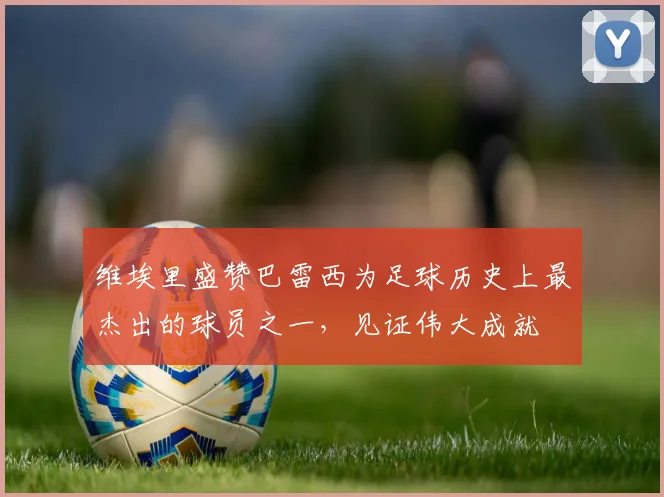 维埃里盛赞巴雷西为足球历史上最杰出的球员之一，见证伟大成就
