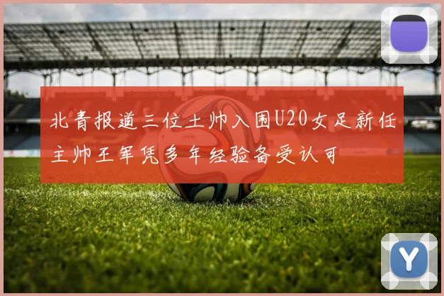 北青报道三位土帅入围U20女足新任主帅王军凭多年经验备受认可
