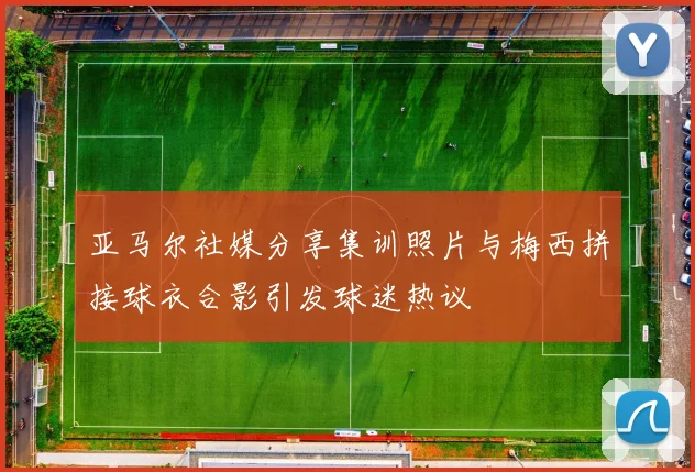 亚马尔社媒分享集训照片与梅西拼接球衣合影引发球迷热议