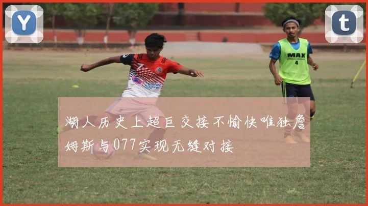 湖人历史上超巨交接不愉快唯独詹姆斯与077实现无缝对接