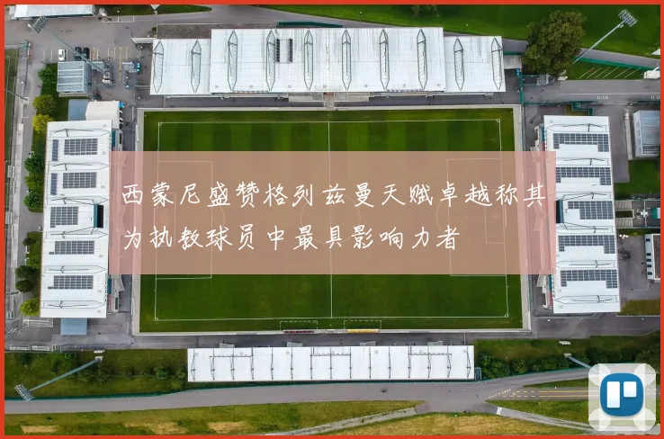 西蒙尼盛赞格列兹曼天赋卓越称其为执教球员中最具影响力者