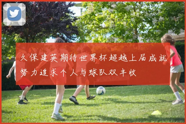 久保建英期待世界杯超越上届成就努力追求个人与球队双丰收