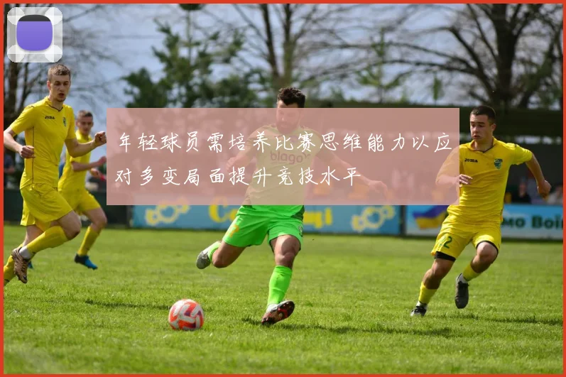 年轻球员需培养比赛思维能力以应对多变局面提升竞技水平