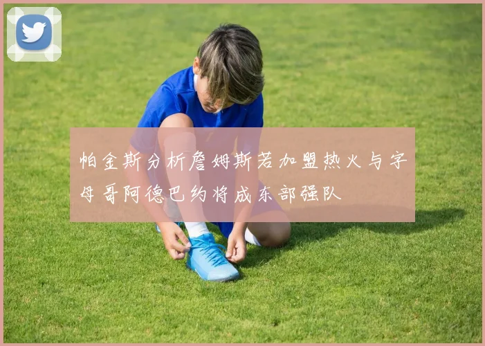 帕金斯分析詹姆斯若加盟热火与字母哥阿德巴约将成东部强队