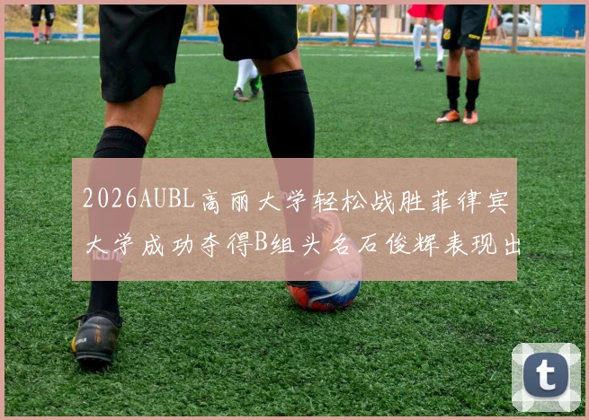 2026AUBL高丽大学轻松战胜菲律宾大学成功夺得B组头名石俊辉表现出色