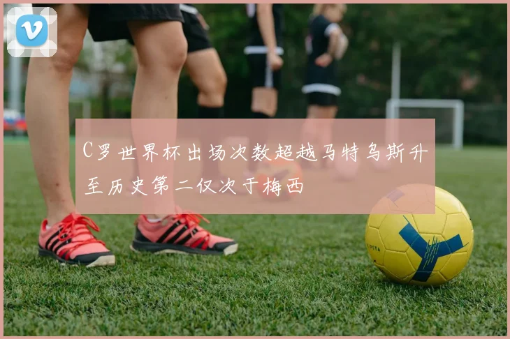 C罗世界杯出场次数超越马特乌斯升至历史第二仅次于梅西